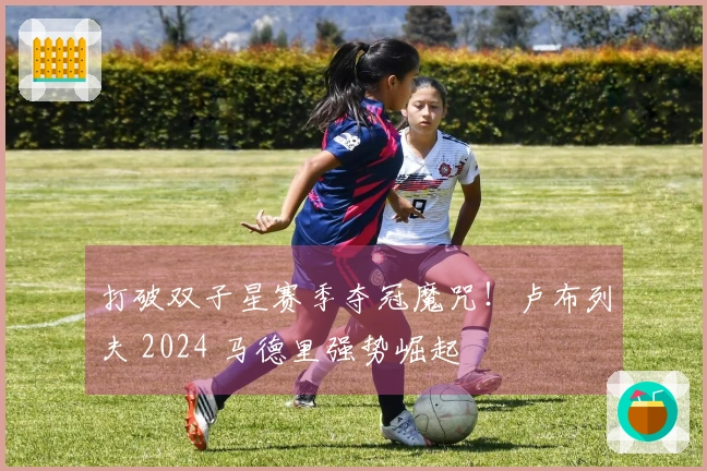 打破双子星赛季夺冠魔咒！卢布列夫 2024 马德里强势崛起