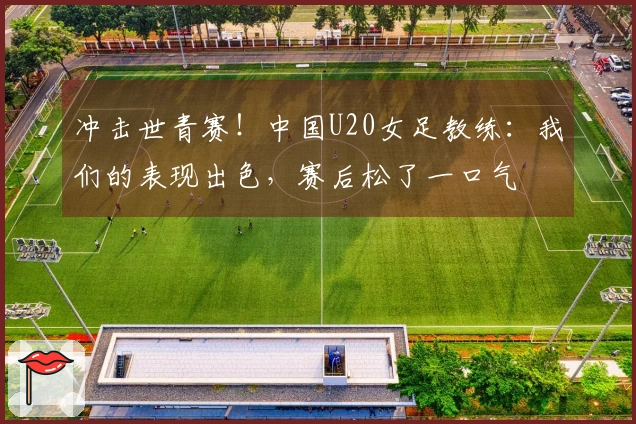 冲击世青赛！中国U20女足教练：我们的表现出色，赛后松了一口气