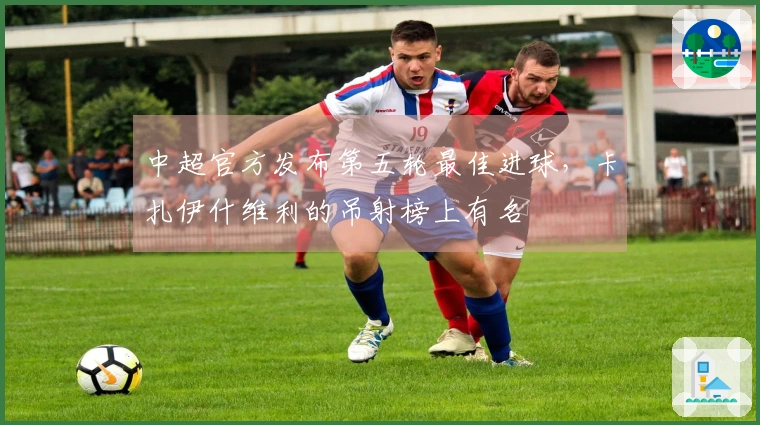 中超官方发布第五轮最佳进球，卡扎伊什维利的吊射榜上有名