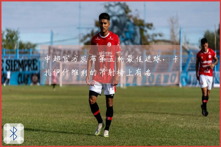 中超官方发布第五轮最佳进球，卡扎伊什维利的吊射榜上有名