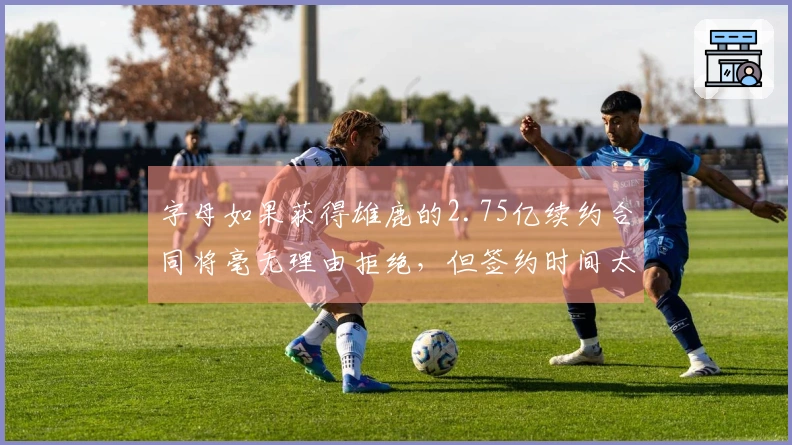 字母如果获得雄鹿的2.75亿续约合同将毫无理由拒绝，但签约时间太晚至10月。