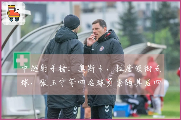 中超射手榜：奥斯卡、拉唐领衔五球，张玉宁等四名球员紧随其后四球