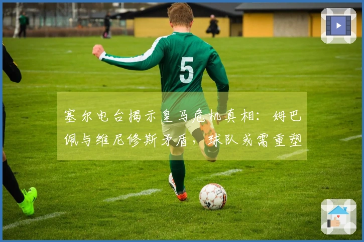 塞尔电台揭示皇马危机真相：姆巴佩与维尼修斯矛盾，球队或需重塑