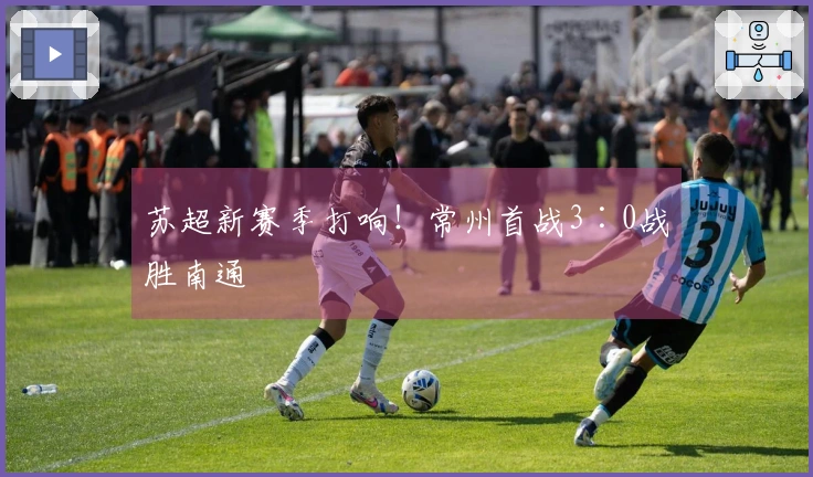 苏超新赛季打响！常州首战3∶0战胜南通