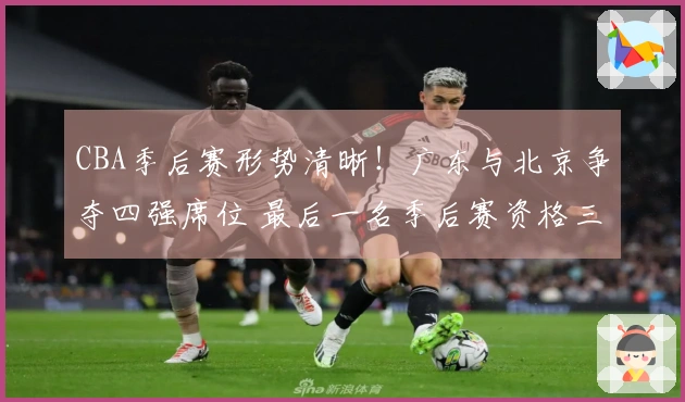 CBA季后赛形势清晰！广东与北京争夺四强席位 最后一名季后赛资格三方竞争