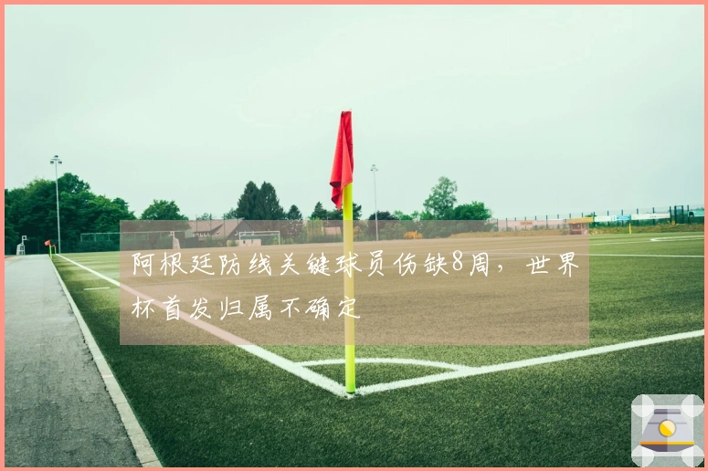 阿根廷防线关键球员伤缺8周，世界杯首发归属不确定