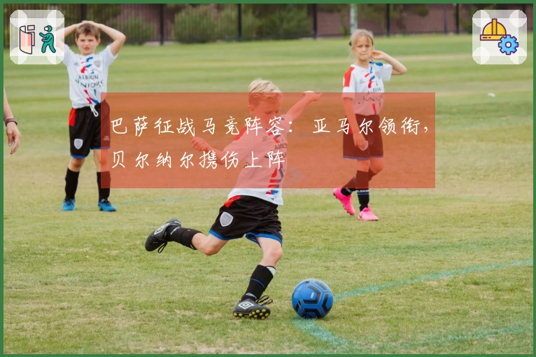 巴萨征战马竞阵容：亚马尔领衔，贝尔纳尔携伤上阵