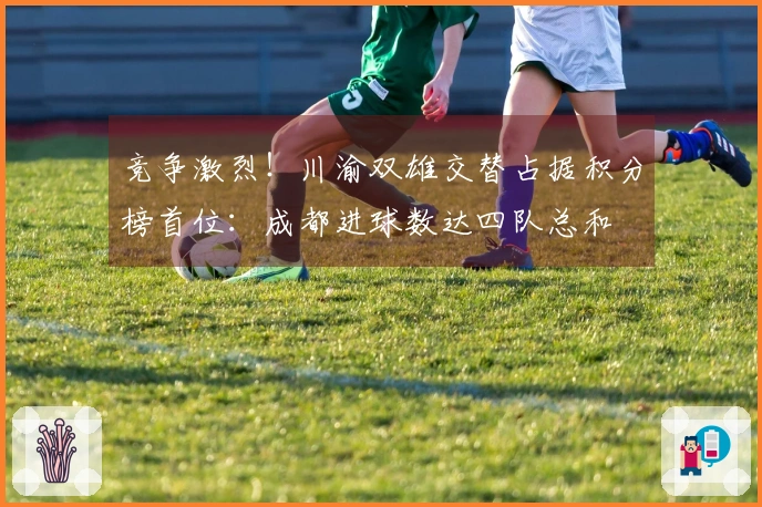 竞争激烈！川渝双雄交替占据积分榜首位：成都进球数达四队总和