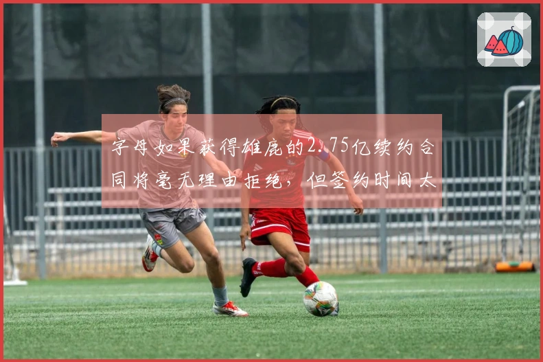 字母如果获得雄鹿的2.75亿续约合同将毫无理由拒绝，但签约时间太晚至10月。