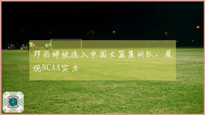 邓雨婷被选入中国女篮集训队，展现NCAA实力
