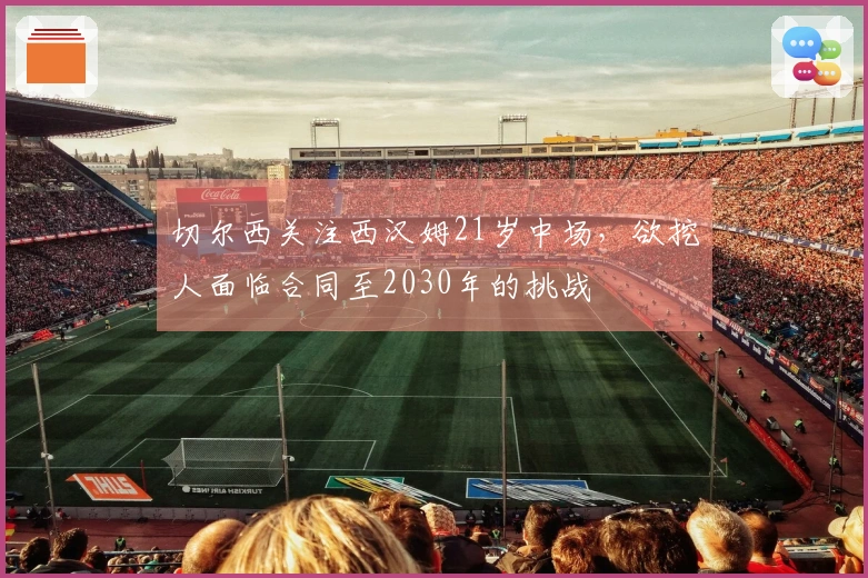 切尔西关注西汉姆21岁中场，欲挖人面临合同至2030年的挑战