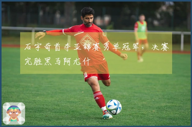 石宇奇首夺亚锦赛男单冠军，决赛完胜黑马阿尤什