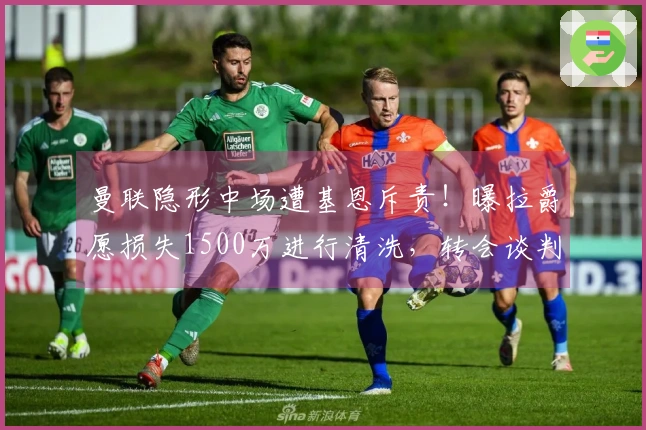 曼联隐形中场遭基恩斥责！曝拉爵愿损失1500万进行清洗，转会谈判已启动