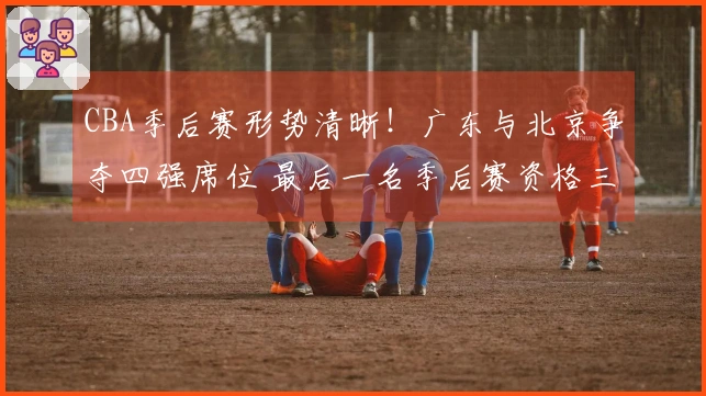 CBA季后赛形势清晰！广东与北京争夺四强席位 最后一名季后赛资格三方竞争