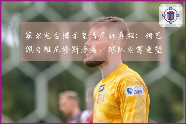 塞尔电台揭示皇马危机真相：姆巴佩与维尼修斯矛盾，球队或需重塑