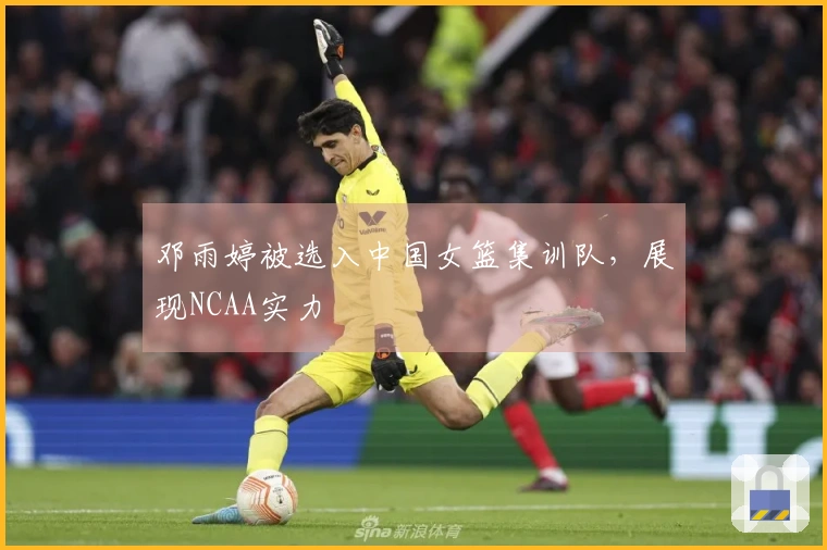 邓雨婷被选入中国女篮集训队，展现NCAA实力
