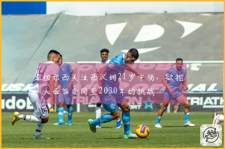 切尔西关注西汉姆21岁中场，欲挖人面临合同至2030年的挑战