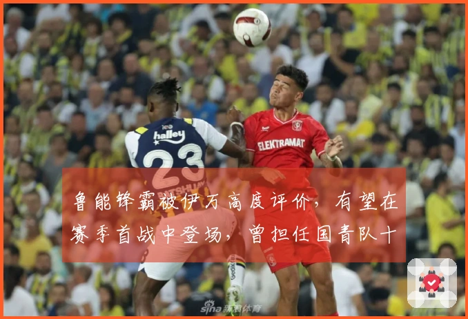 鲁能锋霸被伊万高度评价，有望在赛季首战中登场，曾担任国青队十号球员