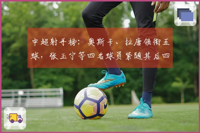 中超射手榜：奥斯卡、拉唐领衔五球，张玉宁等四名球员紧随其后四球